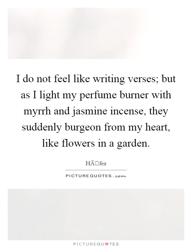 I do not feel like writing verses; but as I light my perfume burner with myrrh and jasmine incense, they suddenly burgeon from my heart, like flowers in a garden. Picture Quote #1