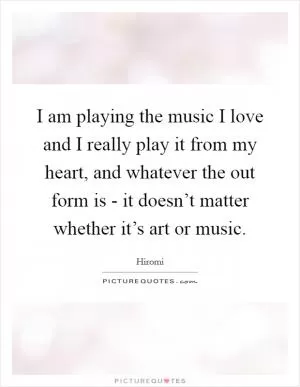 I am playing the music I love and I really play it from my heart, and whatever the out form is - it doesn’t matter whether it’s art or music Picture Quote #1