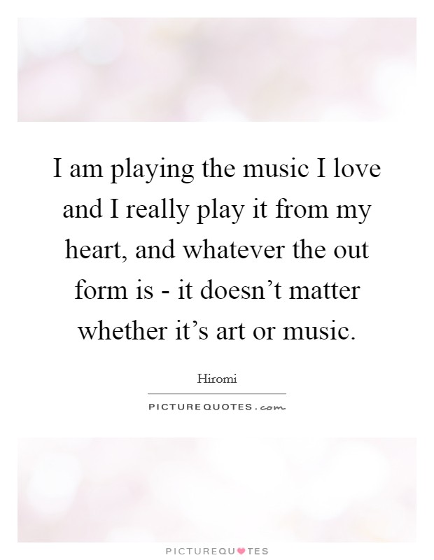 I am playing the music I love and I really play it from my heart, and whatever the out form is - it doesn't matter whether it's art or music. Picture Quote #1