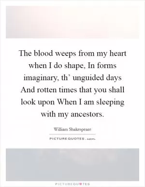 The blood weeps from my heart when I do shape, In forms imaginary, th’ unguided days And rotten times that you shall look upon When I am sleeping with my ancestors Picture Quote #1