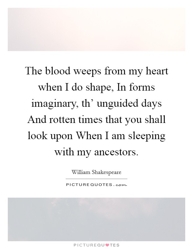 The blood weeps from my heart when I do shape, In forms imaginary, th' unguided days And rotten times that you shall look upon When I am sleeping with my ancestors. Picture Quote #1