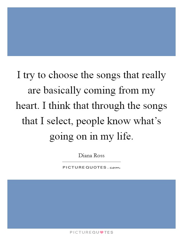 I try to choose the songs that really are basically coming from my heart. I think that through the songs that I select, people know what's going on in my life. Picture Quote #1