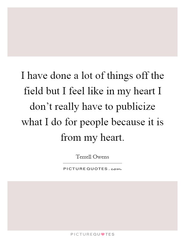 I have done a lot of things off the field but I feel like in my heart I don't really have to publicize what I do for people because it is from my heart. Picture Quote #1