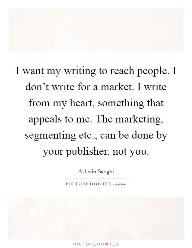 I want my writing to reach people. I don't write for a market. I write from my heart, something that appeals to me. The marketing, segmenting etc., can be done by your publisher, not you. Picture Quote #1