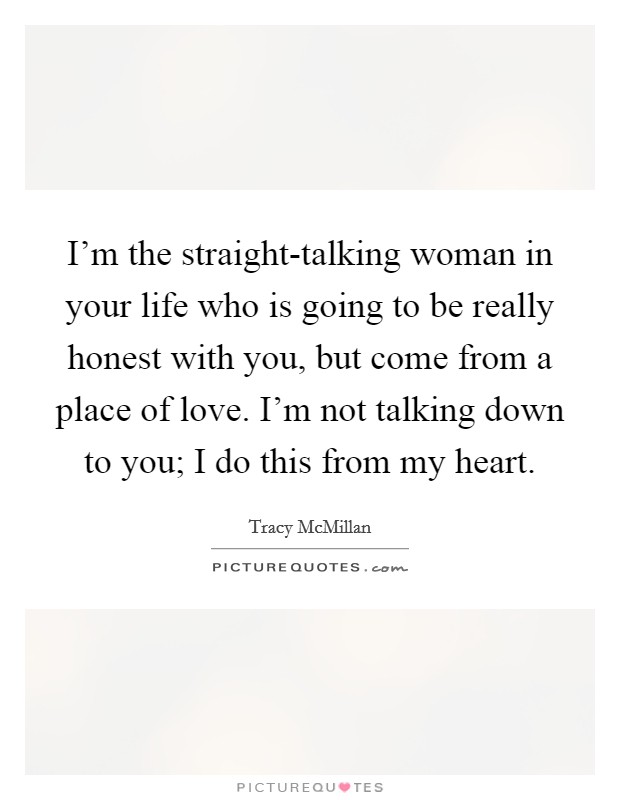 I'm the straight-talking woman in your life who is going to be really honest with you, but come from a place of love. I'm not talking down to you; I do this from my heart. Picture Quote #1
