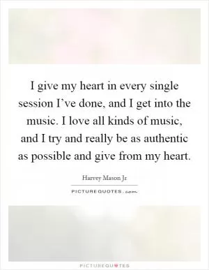 I give my heart in every single session I’ve done, and I get into the music. I love all kinds of music, and I try and really be as authentic as possible and give from my heart Picture Quote #1