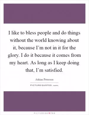I like to bless people and do things without the world knowing about it, because I’m not in it for the glory. I do it because it comes from my heart. As long as I keep doing that, I’m satisfied Picture Quote #1