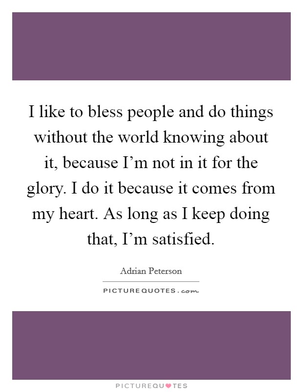 I like to bless people and do things without the world knowing about it, because I'm not in it for the glory. I do it because it comes from my heart. As long as I keep doing that, I'm satisfied. Picture Quote #1