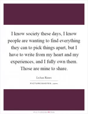 I know society these days, I know people are wanting to find everything they can to pick things apart, but I have to write from my heart and my experiences, and I fully own them. Those are mine to share Picture Quote #1