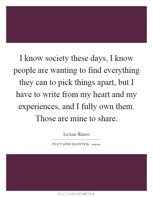 I know society these days, I know people are wanting to find everything they can to pick things apart, but I have to write from my heart and my experiences, and I fully own them. Those are mine to share. Picture Quote #1
