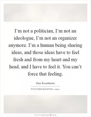 I’m not a politician, I’m not an ideologue, I’m not an organizer anymore. I’m a human being sharing ideas, and those ideas have to feel fresh and from my heart and my head, and I have to feel it. You can’t force that feeling Picture Quote #1