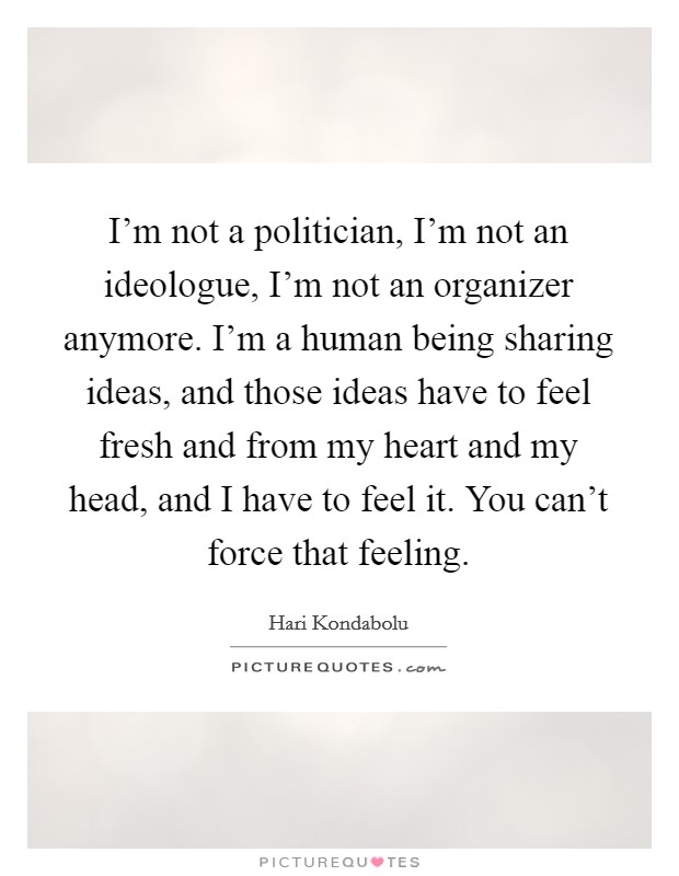 I'm not a politician, I'm not an ideologue, I'm not an organizer anymore. I'm a human being sharing ideas, and those ideas have to feel fresh and from my heart and my head, and I have to feel it. You can't force that feeling. Picture Quote #1