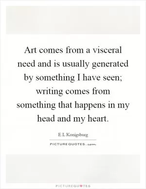 Art comes from a visceral need and is usually generated by something I have seen; writing comes from something that happens in my head and my heart Picture Quote #1