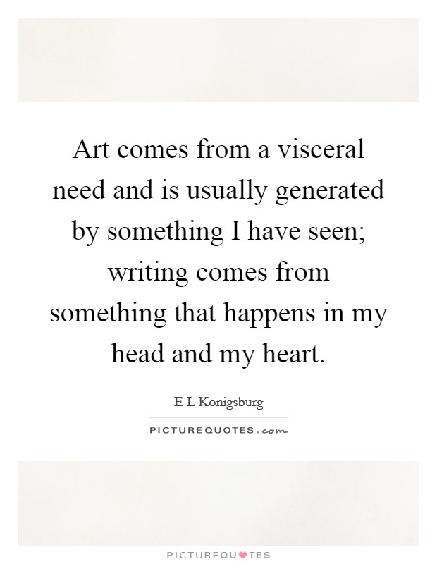 Art comes from a visceral need and is usually generated by something I have seen; writing comes from something that happens in my head and my heart. Picture Quote #1