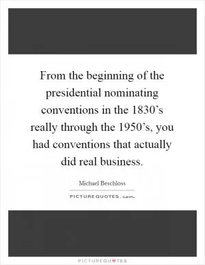 From the beginning of the presidential nominating conventions in the 1830’s really through the 1950’s, you had conventions that actually did real business Picture Quote #1