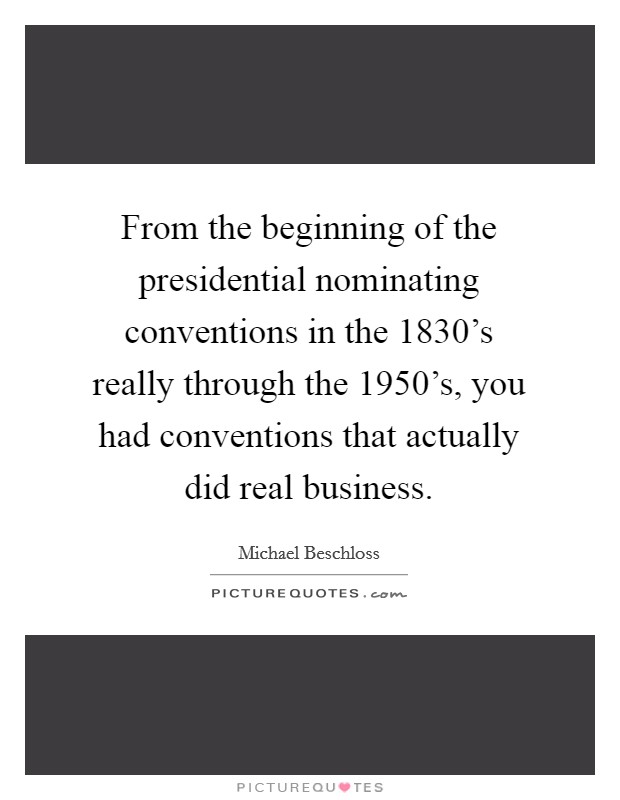 From the beginning of the presidential nominating conventions in the 1830's really through the 1950's, you had conventions that actually did real business. Picture Quote #1