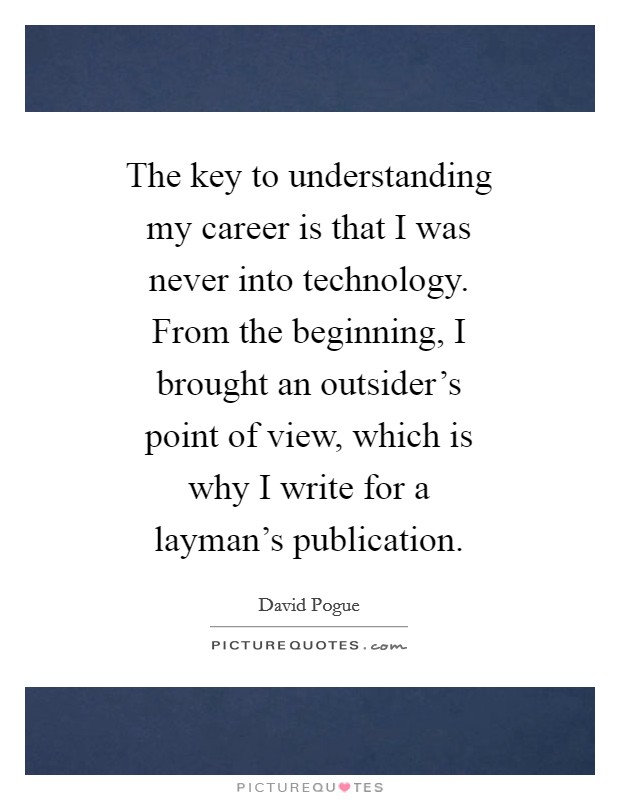 The key to understanding my career is that I was never into technology. From the beginning, I brought an outsider's point of view, which is why I write for a layman's publication. Picture Quote #1