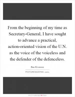 From the beginning of my time as Secretary-General, I have sought to advance a practical, action-oriented vision of the U.N. as the voice of the voiceless and the defender of the defenceless Picture Quote #1