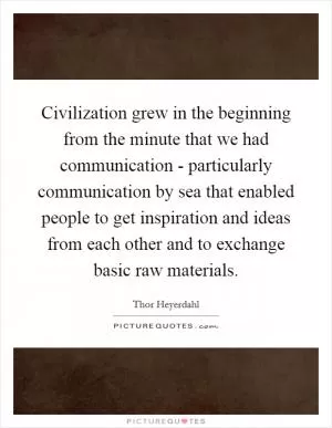 Civilization grew in the beginning from the minute that we had communication - particularly communication by sea that enabled people to get inspiration and ideas from each other and to exchange basic raw materials Picture Quote #1