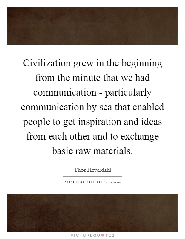 Civilization grew in the beginning from the minute that we had communication - particularly communication by sea that enabled people to get inspiration and ideas from each other and to exchange basic raw materials. Picture Quote #1