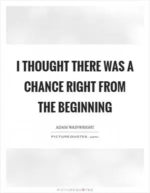 I thought there was a chance right from the beginning Picture Quote #1