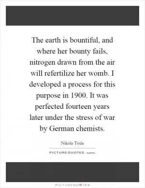 The earth is bountiful, and where her bounty fails, nitrogen drawn from the air will refertilize her womb. I developed a process for this purpose in 1900. It was perfected fourteen years later under the stress of war by German chemists Picture Quote #1