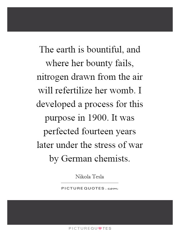 The earth is bountiful, and where her bounty fails, nitrogen drawn from the air will refertilize her womb. I developed a process for this purpose in 1900. It was perfected fourteen years later under the stress of war by German chemists. Picture Quote #1