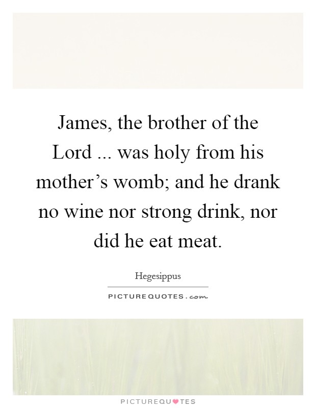 James, the brother of the Lord ... was holy from his mother's womb; and he drank no wine nor strong drink, nor did he eat meat. Picture Quote #1