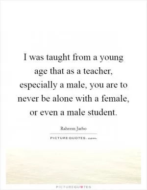 I was taught from a young age that as a teacher, especially a male, you are to never be alone with a female, or even a male student Picture Quote #1