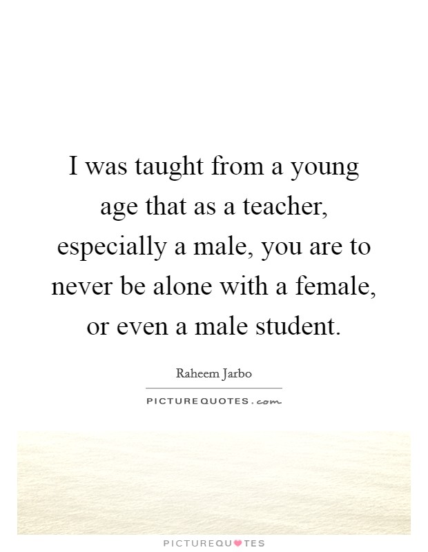 I was taught from a young age that as a teacher, especially a male, you are to never be alone with a female, or even a male student Picture Quote #1
