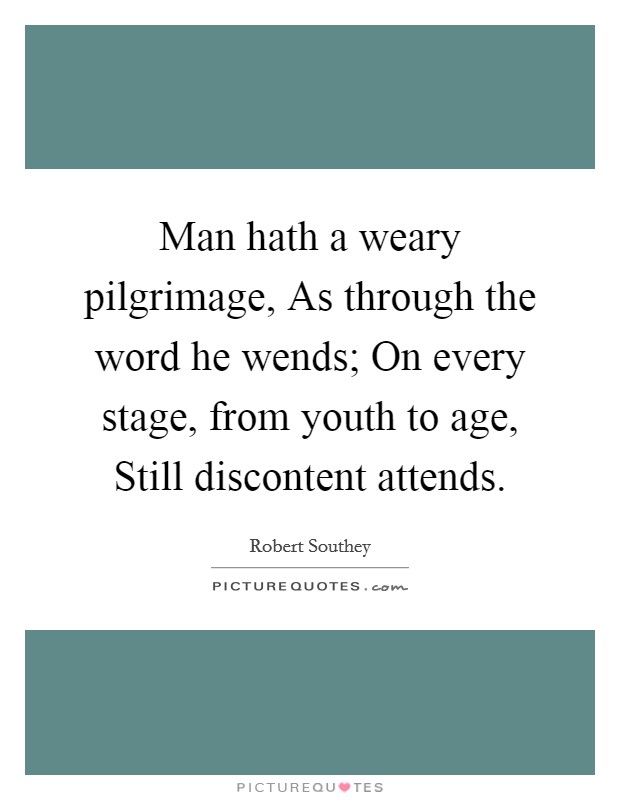 Man hath a weary pilgrimage, As through the word he wends; On every stage, from youth to age, Still discontent attends. Picture Quote #1