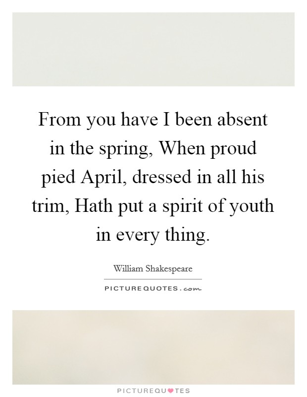 From you have I been absent in the spring, When proud pied April, dressed in all his trim, Hath put a spirit of youth in every thing. Picture Quote #1