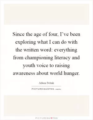 Since the age of four, I’ve been exploring what I can do with the written word: everything from championing literacy and youth voice to raising awareness about world hunger Picture Quote #1