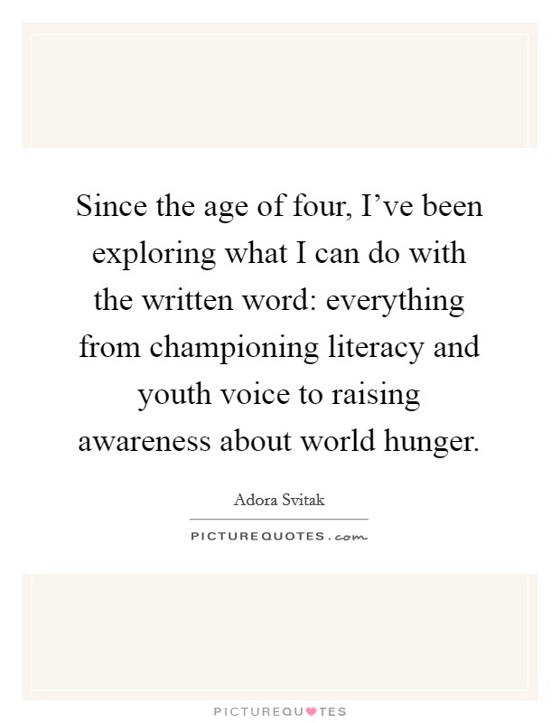 Since the age of four, I've been exploring what I can do with the written word: everything from championing literacy and youth voice to raising awareness about world hunger. Picture Quote #1