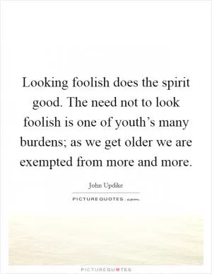 Looking foolish does the spirit good. The need not to look foolish is one of youth’s many burdens; as we get older we are exempted from more and more Picture Quote #1