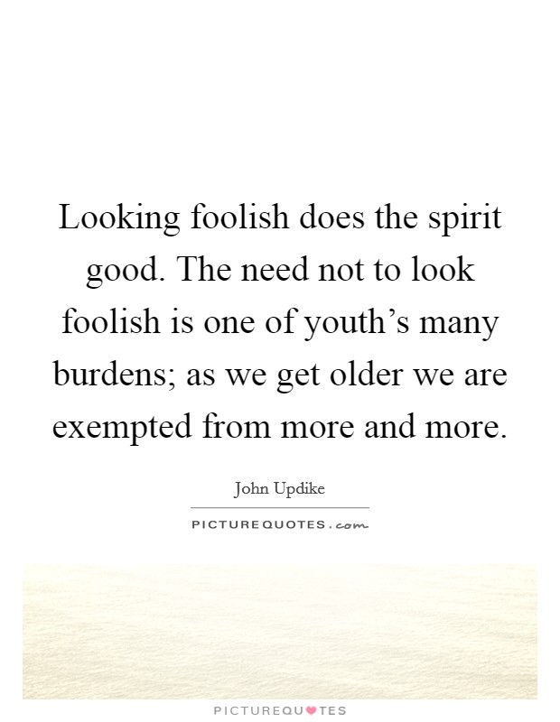 Looking foolish does the spirit good. The need not to look foolish is one of youth's many burdens; as we get older we are exempted from more and more. Picture Quote #1