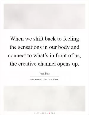 When we shift back to feeling the sensations in our body and connect to what’s in front of us, the creative channel opens up Picture Quote #1