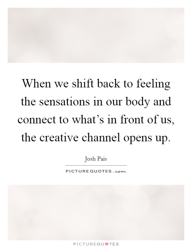 When we shift back to feeling the sensations in our body and connect to what's in front of us, the creative channel opens up. Picture Quote #1