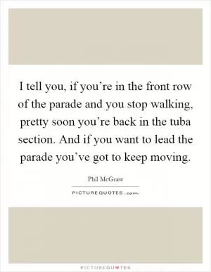 I tell you, if you’re in the front row of the parade and you stop walking, pretty soon you’re back in the tuba section. And if you want to lead the parade you’ve got to keep moving Picture Quote #1