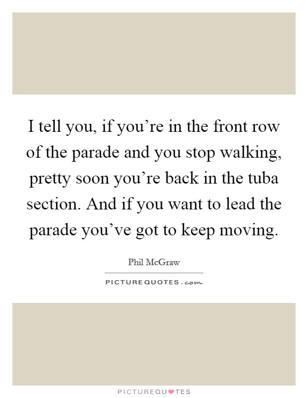 I tell you, if you're in the front row of the parade and you stop walking, pretty soon you're back in the tuba section. And if you want to lead the parade you've got to keep moving. Picture Quote #1