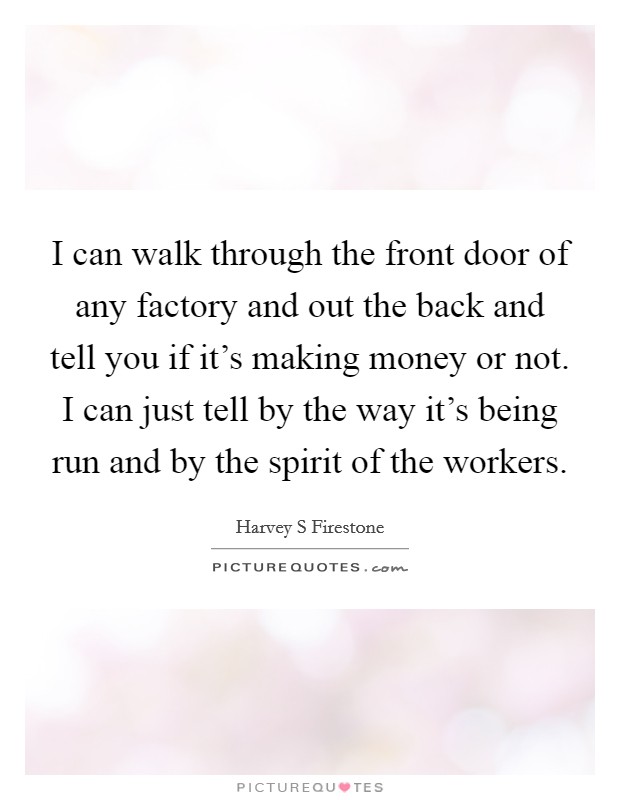 I can walk through the front door of any factory and out the back and tell you if it's making money or not. I can just tell by the way it's being run and by the spirit of the workers. Picture Quote #1