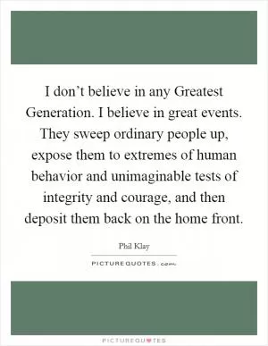 I don’t believe in any Greatest Generation. I believe in great events. They sweep ordinary people up, expose them to extremes of human behavior and unimaginable tests of integrity and courage, and then deposit them back on the home front Picture Quote #1