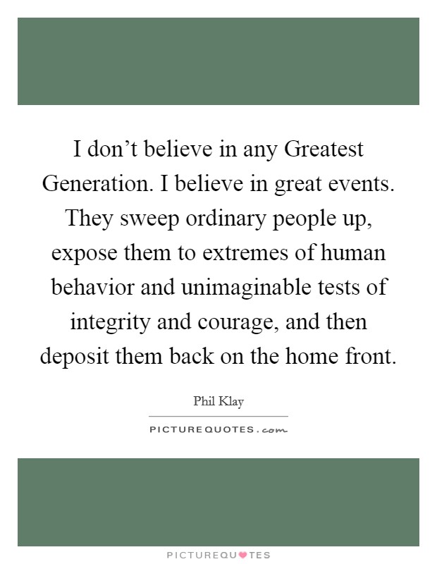 I don't believe in any Greatest Generation. I believe in great events. They sweep ordinary people up, expose them to extremes of human behavior and unimaginable tests of integrity and courage, and then deposit them back on the home front. Picture Quote #1