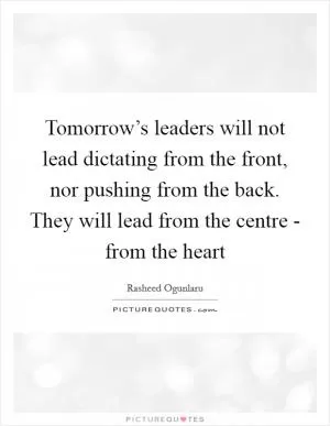 Tomorrow’s leaders will not lead dictating from the front, nor pushing from the back. They will lead from the centre - from the heart Picture Quote #1