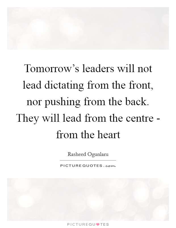 Tomorrow's leaders will not lead dictating from the front, nor pushing from the back. They will lead from the centre - from the heart Picture Quote #1