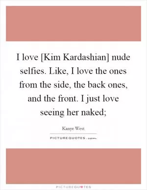 I love [Kim Kardashian] nude selfies. Like, I love the ones from the side, the back ones, and the front. I just love seeing her naked; Picture Quote #1