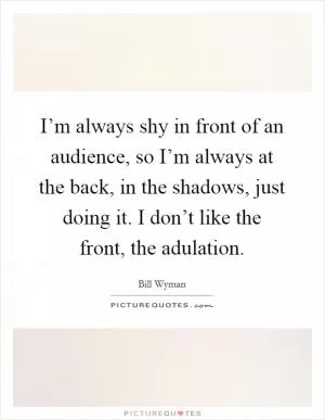 I’m always shy in front of an audience, so I’m always at the back, in the shadows, just doing it. I don’t like the front, the adulation Picture Quote #1