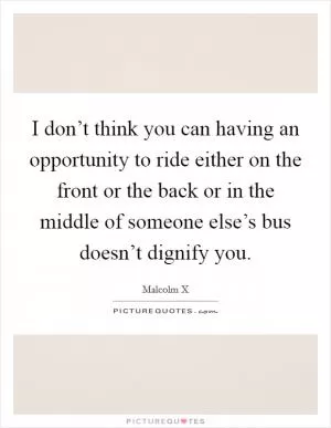 I don’t think you can having an opportunity to ride either on the front or the back or in the middle of someone else’s bus doesn’t dignify you Picture Quote #1