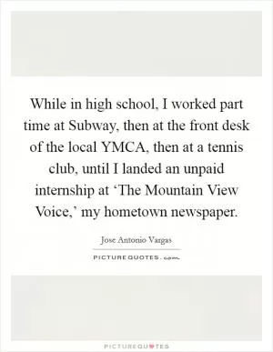 While in high school, I worked part time at Subway, then at the front desk of the local YMCA, then at a tennis club, until I landed an unpaid internship at ‘The Mountain View Voice,’ my hometown newspaper Picture Quote #1