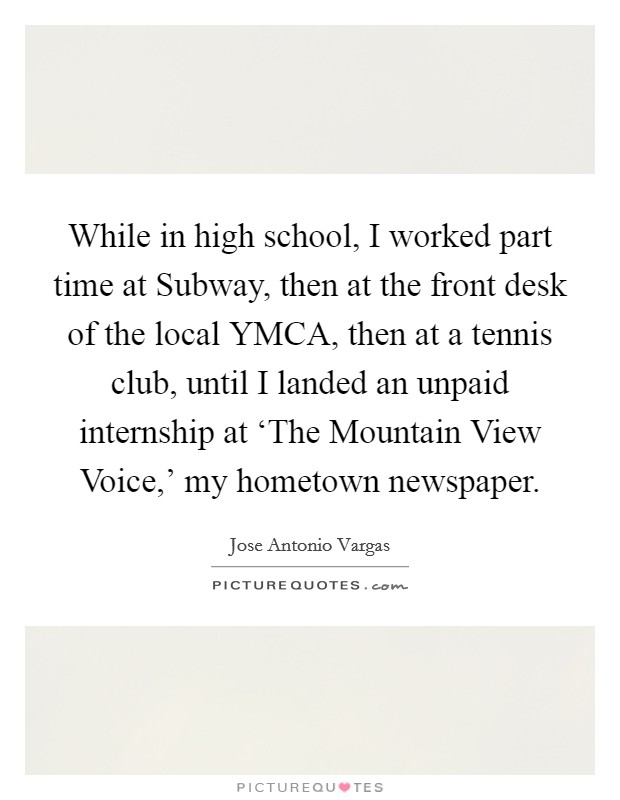 While in high school, I worked part time at Subway, then at the front desk of the local YMCA, then at a tennis club, until I landed an unpaid internship at ‘The Mountain View Voice,' my hometown newspaper. Picture Quote #1
